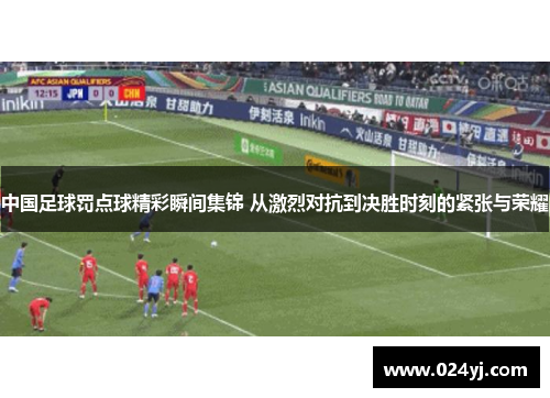 中国足球罚点球精彩瞬间集锦 从激烈对抗到决胜时刻的紧张与荣耀